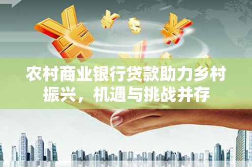 荔湾农村商业银行贷款助力乡村振兴，机遇与挑战并存
