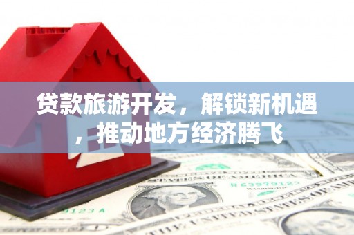 荔湾贷款旅游开发，解锁新机遇，推动地方经济腾飞