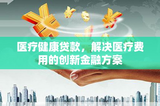 荔湾医疗健康贷款，解决医疗费用的创新金融方案