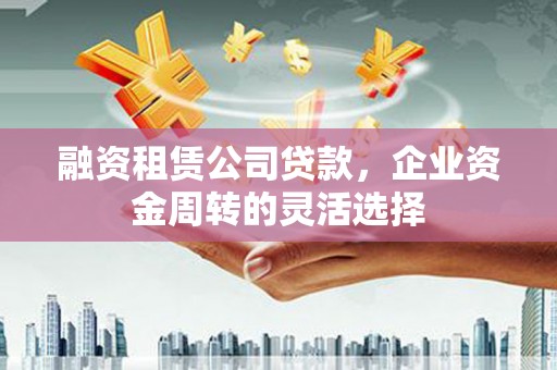 荔湾融资租赁公司贷款，企业资金周转的灵活选择